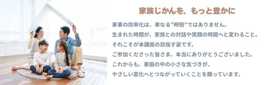 家族じかんを、もっと豊かに
家事の効率化は、単なる“時短”ではありません。
生まれた時間が、家族との対話や笑顔の時間へと変わること。
それこそが本講座の目指す姿です。
ご参加くださった皆さま、本当にありがとうございました。
これからも、家庭の中の小さな気づきが、
やさしい変化へとつながっていくことを願っています。
